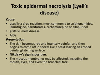 Toxic epidermal necrolysis (Lyell’s
disease)
Cause
• usually a drug reaction, most commonly to sulphonamides,
lamotrigine, barbiturates, carbamazepine or allopurinol
• graft-vs.-host disease
• AIDs
Presentation
• The skin becomes red and intensely painful, and then
begins to come off in sheets like a scald leaving an eroded
painful glistening surface
• Nikolsky’s sign is positive.
• The mucous membranes may be affected, including the
mouth, eyes, and even the bronchial tree.
 