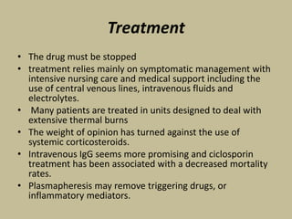 Treatment
• The drug must be stopped
• treatment relies mainly on symptomatic management with
intensive nursing care and medical support including the
use of central venous lines, intravenous fluids and
electrolytes.
• Many patients are treated in units designed to deal with
extensive thermal burns
• The weight of opinion has turned against the use of
systemic corticosteroids.
• Intravenous IgG seems more promising and ciclosporin
treatment has been associated with a decreased mortality
rates.
• Plasmapheresis may remove triggering drugs, or
inflammatory mediators.
 