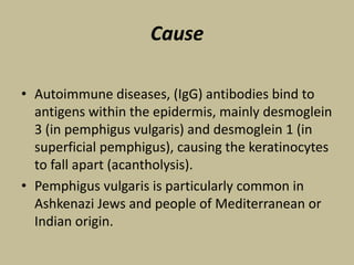 Cause
• Autoimmune diseases, (IgG) antibodies bind to
antigens within the epidermis, mainly desmoglein
3 (in pemphigus vulgaris) and desmoglein 1 (in
superficial pemphigus), causing the keratinocytes
to fall apart (acantholysis).
• Pemphigus vulgaris is particularly common in
Ashkenazi Jews and people of Mediterranean or
Indian origin.
 