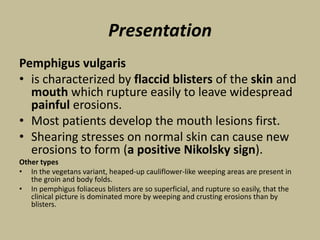 Presentation
Pemphigus vulgaris
• is characterized by flaccid blisters of the skin and
mouth which rupture easily to leave widespread
painful erosions.
• Most patients develop the mouth lesions first.
• Shearing stresses on normal skin can cause new
erosions to form (a positive Nikolsky sign).
Other types
• In the vegetans variant, heaped-up cauliflower-like weeping areas are present in
the groin and body folds.
• In pemphigus foliaceus blisters are so superficial, and rupture so easily, that the
clinical picture is dominated more by weeping and crusting erosions than by
blisters.
 