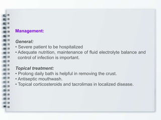 Management:
General:
• Severe patient to be hospitalized
• Adequate nutrition, maintenance of fluid electrolyte balance and
control of infection is important.
Topical treatment:
• Prolong daily bath is helpful in removing the crust.
• Antiseptic mouthwash.
• Topical corticosteroids and tacrolimas in localized disease.
 