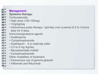 Management:
Systemic therapy:
Corticosteroids:
• High dose (100-150mg)
• 1mg/kg/day
• Intravenous pulse therapy- 1gm/day over a period of 2 to 3 hours
daily for 5 days.
Immunosuppressive agents:
• Azathioprine
• Cyclophosphamide
• Azathioprin - It is relatively safer
• 2.5 to 5 mg /kg/day
• Mycophenolate mofetil
• Cyclophosphamide
Other modalities of treatment:
• Intravenous use of gamma globulin
• Infliximab and Rituximab
 