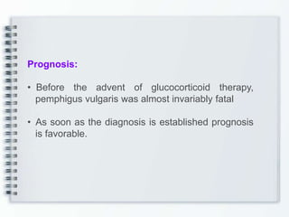 Prognosis:
• Before the advent of glucocorticoid therapy,
pemphigus vulgaris was almost invariably fatal
• As soon as the diagnosis is established prognosis
is favorable.
 