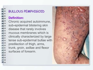 Definition:
Chronic acquired autoimmune,
sub-epidermal blistering skin
disease that rarely involves
mucous membranes which is
clinically characterized by large
tense sub-epidermal bullae with
predilection of thigh, arms,
trunk, groin, axillae and flexor
surfaces of forearm.
 
