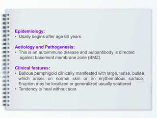 Epidemiology:
• Usally begins after age 60 years
Aetiology and Pathogenesis:
• This is an autoimmune disease and autoantibody is directed
against basement membrane zone (BMZ).
Clinical features:
• Bullous pemphigoid clinically manifested with large, tense, bullae
which arises on normal skin or on erythematous surface.
Eruption may be localized or generalized usually scattered
• Tendency to heal without scar.
 