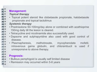 Management:
Topical therapy
• Topical potent steroid like clobetasole propionate, halobetasole
propionate and topical tactolimus
Systemic therapy
• Prednisolone 50-100mg/day alone or combined with azathioprine
150mg daily till the lesion is cleared.
• Tetracycline and nicotinamide also successfully used.
• Dapsone and sulphapyridine also used with good control of
disease.
• Plasmapheresis, methotrexate, mycophenolate mofetil,
intravenous gama globulin, and chlorambucil is used if
unresponsive to above therapy.
Prognosis:
• Bullous pemphigoid is usually self limited disease
• Remission may occurred within 5-6 years
 
