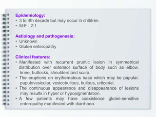 Epidemiology:
• 3 to 4th decade but may occur in children.
• M:F - 2:1
Aetiology and pathogenesis:
• Unknown
• Gluten enteropathy
Clinical features:
• Manifested with recurrent pruritic lesion in symmetrical
distribution over extensor surface of body such as elbow,
knee, buttocks, shoulders and scalp.
• The eruptions on erythematous base which may be papular,
papulovesicular, vesicobullous, bullous, urticarial.
• The continuous appearance and disappearance of lesions
may results in hyper or hypopigmentation.
• A few patients may have coexistence gluten-sensitive
enteropathy manifested with diarrhoea.
 