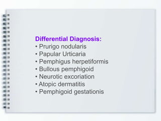 Differential Diagnosis:
• Prurigo nodularis
• Papular Urticaria
• Pemphigus herpetiformis
• Bullous pemphigoid
• Neurotic excoriation
• Atopic dermatitis
• Pemphigoid gestationis
 
