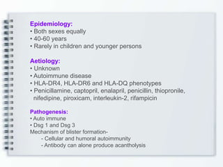Epidemiology:
• Both sexes equally
• 40-60 years
• Rarely in children and younger persons
Aetiology:
• Unknown
• Autoimmune disease
• HLA-DR4, HLA-DR6 and HLA-DQ phenotypes
• Penicillamine, captopril, enalapril, penicillin, thiopronile,
nifedipine, piroxicam, interleukin-2, rifampicin
Pathogenesis:
• Auto immune
• Dsg 1 and Dsg 3
Mechanism of blister formation-
- Cellular and humoral autoimmunity
- Antibody can alone produce acantholysis
 