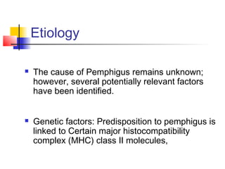  The cause of Pemphigus remains unknown;
however, several potentially relevant factors
have been identified.
 Genetic factors: Predisposition to pemphigus is
linked to Certain major histocompatibility
complex (MHC) class II molecules,
Etiology
 