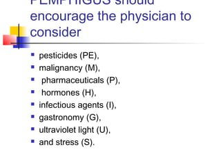 PEMPHIGUS should
encourage the physician to
consider
 pesticides (PE),
 malignancy (M),
 pharmaceuticals (P),
 hormones (H),
 infectious agents (I),
 gastronomy (G),
 ultraviolet light (U),
 and stress (S).
 