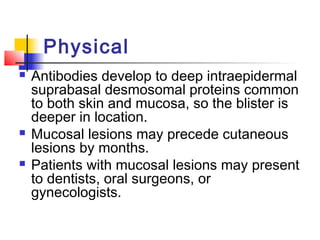  Antibodies develop to deep intraepidermal
suprabasal desmosomal proteins common
to both skin and mucosa, so the blister is
deeper in location.
 Mucosal lesions may precede cutaneous
lesions by months.
 Patients with mucosal lesions may present
to dentists, oral surgeons, or
gynecologists.
Physical
 