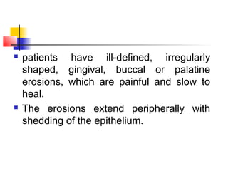  patients have ill-defined, irregularly
shaped, gingival, buccal or palatine
erosions, which are painful and slow to
heal.
 The erosions extend peripherally with
shedding of the epithelium.
 