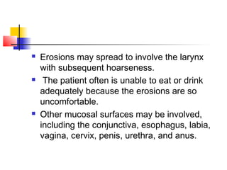  Erosions may spread to involve the larynx
with subsequent hoarseness.
 The patient often is unable to eat or drink
adequately because the erosions are so
uncomfortable.
 Other mucosal surfaces may be involved,
including the conjunctiva, esophagus, labia,
vagina, cervix, penis, urethra, and anus.
 