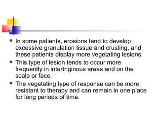 In some patients, erosions tend to develop
excessive granulation tissue and crusting, and
these patients display more vegetating lesions.
 This type of lesion tends to occur more
frequently in intertriginous areas and on the
scalp or face.
 The vegetating type of response can be more
resistant to therapy and can remain in one place
for long periods of time.
 