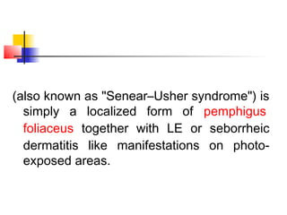 (also known as "Senear–Usher syndrome") is
simply a localized form of pemphigus
foliaceus together with LE or seborrheic
dermatitis like manifestations on photo-
exposed areas.
 