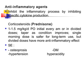 Anti-inflammatory agents
 Inhibit the inflammatory process by inhibiting
specific cytokine production.
Corticosteroids (Prednisone)
 1-1.5 mg/kg/d PO initial every am or in divided
doses; taper as condition improves; single
morning dose is safer for long-term use, but
divided doses have more anti-inflammatory effect
 SE :
 - osteoprosis -DM
-hypertension hyperacidity
 