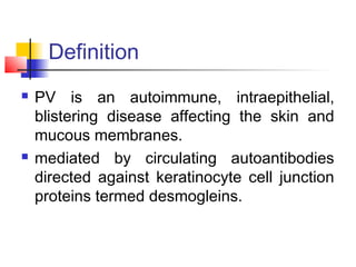  PV is an autoimmune, intraepithelial,
blistering disease affecting the skin and
mucous membranes.
 mediated by circulating autoantibodies
directed against keratinocyte cell junction
proteins termed desmogleins.
Definition
 