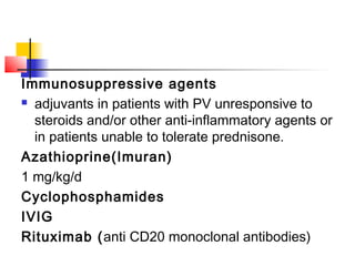 Immunosuppressive agents
 adjuvants in patients with PV unresponsive to
steroids and/or other anti-inflammatory agents or
in patients unable to tolerate prednisone.
Azathioprine(Imuran)
1 mg/kg/d
Cyclophosphamides
IVIG
Rituximab (anti CD20 monoclonal antibodies)
 