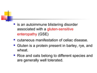  is an autoimmune blistering disorder
associated with a gluten-sensitive
enteropathy (GSE)
 cutaneous manifestation of celiac disease.
 Gluten is a protein present in barley, rye, and
wheat.
 Rice and oats belong to different species and
are generally well tolerated.
 