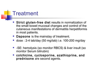 Treatment
 Strict gluten-free diet results in normalization of
the small bowel mucosal changes and control of the
cutaneous manifestations of dermatitis herpetiformis
in most patients.
 Dapsone is the mainstay of treatment.
 dose : 2-4 tab/day (50 mg/tab) i.e. 100-200 mg/day
 -SE: hemolysis (so monitor RBCS) & liver insult (so
monitor Serum bilirubin)
 colchicine, cyclosporine, azathioprine, and
prednisone are second agents.
 