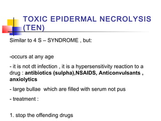 Similar to 4 S – SYNDROME , but:
-occurs at any age
- it is not dt infection , it is a hypersensitivity reaction to a
drug : antibiotics (sulpha),NSAIDS, Anticonvulsants ,
anxiolytics
- large bullae which are filled with serum not pus
- treatment :
1. stop the offending drugs
TOXIC EPIDERMAL NECROLYSIS
(TEN)
 