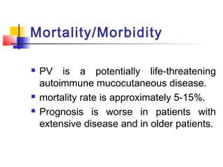 Mortality/Morbidity
 PV is a potentially life-threatening
autoimmune mucocutaneous disease.
 mortality rate is approximately 5-15%.
 Prognosis is worse in patients with
extensive disease and in older patients.
 