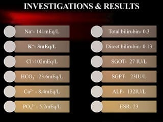 Na+- 141mEq/L
K+- 3mEq/L
Cl--102mEq/L
HCO3
- -23.6mEq/L
Ca2+ - 8.4mEq/L
PO4
3- - 5.2mEq/L
Total bilirubin- 0.3
Direct bilirubin- 0.13
SGOT- 27 IU/L
SGPT- 23IU/L
ALP- 132IU/L
ESR- 23
INVESTIGATIONS & RESULTS
 
