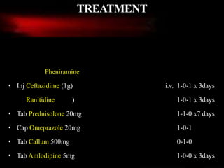 Medications administered when patient was admitted.
• Inj AVIL/ Pheniramine (1cc/ ½ amp) i.m. 1-0-1 x 3days
• Inj Ceftazidime (1g) i.v. 1-0-1 x 3days
• Inj Ranitidine(1amp) i.v. 1-0-1 x 3days
• Tab Prednisolone 20mg 1-1-0 x7 days
• Cap Omeprazole 20mg 1-0-1
• Tab Callum 500mg 0-1-0
• Tab Amlodipine 5mg 1-0-0 x 3days
TREATMENT
 