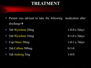 • Patient was advised to take the following medication after
discharge
• Tab Wysolone 20mg 1-0-0 x 5days
• Tab Wysolone 10mg 0-1-0 x 5days
• Cap Omez 20mg 1-0-1 x 7days
• Tab Callum 500mg 0-1-0
• Tab Amlong 5mg 1-0-0
TREATMENT
 