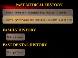 History of taking anti- cholesterol drugs since past 6 months.
History of severe weight loss in the past 1 year (10-12 kg in 1 yr)
PAST MEDICALHISTORY
FAMILY HISTORY
PAST DENTALHISTORY
Not significant
Not significant
 