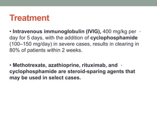 Treatment
•
• Intravenous immunoglobulin (IVIG), 400 mg/kg per
day for 5 days, with the addition of cyclophosphamide
(100–150 mg/day) in severe cases, results in clearing in
80% of patients within 2 weeks.
•
• Methotrexate, azathioprine, rituximab, and
cyclophosphamide are steroid-sparing agents that
may be used in select cases.
 