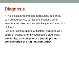 Diagnosis
•
• The clinical presentation, particularly in a child,
•
can be persuasive, particularly because other
•
autoimmune disorders are relatively uncommon in
•
children.
•
• Annular configurations of blisters, arranged as a
•
string of pearls, strongly suggest the diagnosis.
•
• In adults, vancomycin use should prompt
consideration of drug-induced LABD.
 