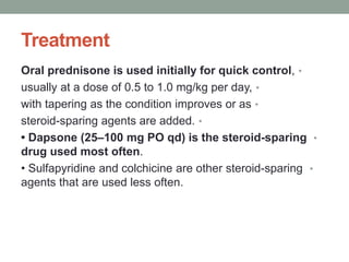 Treatment
•
Oral prednisone is used initially for quick control,
•
usually at a dose of 0.5 to 1.0 mg/kg per day,
•
with tapering as the condition improves or as
•
steroid-sparing agents are added.
•
• Dapsone (25–100 mg PO qd) is the steroid-sparing
drug used most often.
•
• Sulfapyridine and colchicine are other steroid-sparing
agents that are used less often.
 