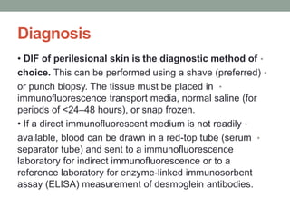 Diagnosis
•
• DIF of perilesional skin is the diagnostic method of
•
choice. This can be performed using a shave (preferred)
•
or punch biopsy. The tissue must be placed in
immunofluorescence transport media, normal saline (for
periods of <24–48 hours), or snap frozen.
•
• If a direct immunofluorescent medium is not readily
•
available, blood can be drawn in a red-top tube (serum
separator tube) and sent to a immunofluorescence
laboratory for indirect immunofluorescence or to a
reference laboratory for enzyme-linked immunosorbent
assay (ELISA) measurement of desmoglein antibodies.
 