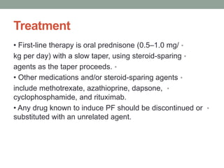 Treatment
•
• First-line therapy is oral prednisone (0.5–1.0 mg/
•
kg per day) with a slow taper, using steroid-sparing
•
agents as the taper proceeds.
•
• Other medications and/or steroid-sparing agents
•
include methotrexate, azathioprine, dapsone,
cyclophosphamide, and rituximab.
•
• Any drug known to induce PF should be discontinued or
substituted with an unrelated agent.
 