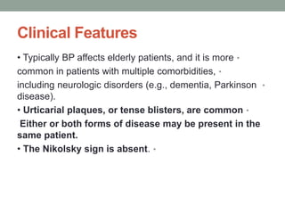 Clinical Features
•
• Typically BP affects elderly patients, and it is more
•
common in patients with multiple comorbidities,
•
including neurologic disorders (e.g., dementia, Parkinson
disease).
•
• Urticarial plaques, or tense blisters, are common
Either or both forms of disease may be present in the
same patient.
•
• The Nikolsky sign is absent.
 