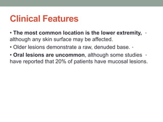 Clinical Features
•
• The most common location is the lower extremity,
although any skin surface may be affected.
•
• Older lesions demonstrate a raw, denuded base.
•
• Oral lesions are uncommon, although some studies
have reported that 20% of patients have mucosal lesions.
 