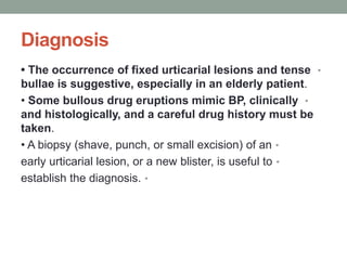 Diagnosis
•
• The occurrence of fixed urticarial lesions and tense
bullae is suggestive, especially in an elderly patient.
•
• Some bullous drug eruptions mimic BP, clinically
and histologically, and a careful drug history must be
taken.
•
• A biopsy (shave, punch, or small excision) of an
•
early urticarial lesion, or a new blister, is useful to
•
establish the diagnosis.
 