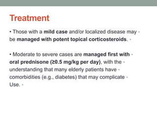 Treatment
•
• Those with a mild case and/or localized disease may
•
be managed with potent topical corticosteroids.
•
• Moderate to severe cases are managed first with
•
oral prednisone (≥0.5 mg/kg per day), with the
•
understanding that many elderly patients have
•
comorbidities (e.g., diabetes) that may complicate
•
Use.
 