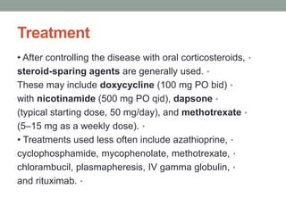 Treatment
•
• After controlling the disease with oral corticosteroids,
•
steroid-sparing agents are generally used.
•
These may include doxycycline (100 mg PO bid)
•
with nicotinamide (500 mg PO qid), dapsone
•
(typical starting dose, 50 mg/day), and methotrexate
•
(5–15 mg as a weekly dose).
•
• Treatments used less often include azathioprine,
•
cyclophosphamide, mycophenolate, methotrexate,
•
chlorambucil, plasmapheresis, IV gamma globulin,
•
and rituximab.
 