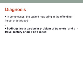 Diagnosis
•
• In some cases, the patient may bring in the offending
•
insect or arthropod
•
.
•
• Bedbugs are a particular problem of travelers, and a
travel history should be elicited.
 