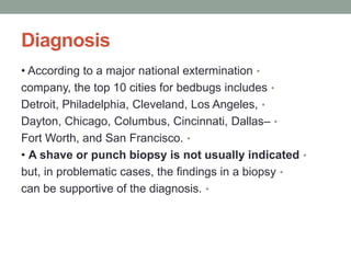 Diagnosis
•
• According to a major national extermination
•
company, the top 10 cities for bedbugs includes
•
Detroit, Philadelphia, Cleveland, Los Angeles,
•
Dayton, Chicago, Columbus, Cincinnati, Dallas–
•
Fort Worth, and San Francisco.
•
• A shave or punch biopsy is not usually indicated
•
but, in problematic cases, the findings in a biopsy
•
can be supportive of the diagnosis.
 