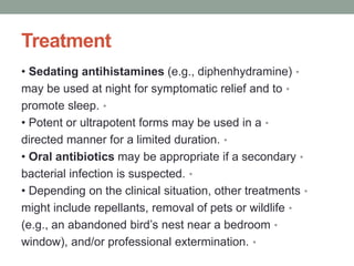 Treatment
•
• Sedating antihistamines (e.g., diphenhydramine)
•
may be used at night for symptomatic relief and to
•
promote sleep.
•
• Potent or ultrapotent forms may be used in a
•
directed manner for a limited duration.
•
• Oral antibiotics may be appropriate if a secondary
•
bacterial infection is suspected.
•
• Depending on the clinical situation, other treatments
•
might include repellants, removal of pets or wildlife
•
(e.g., an abandoned bird’s nest near a bedroom
•
window), and/or professional extermination.
 