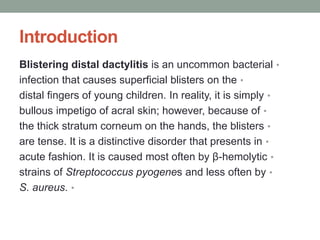 Introduction
•
Blistering distal dactylitis is an uncommon bacterial
•
infection that causes superficial blisters on the
•
distal fingers of young children. In reality, it is simply
•
bullous impetigo of acral skin; however, because of
•
the thick stratum corneum on the hands, the blisters
•
are tense. It is a distinctive disorder that presents in
•
acute fashion. It is caused most often by β-hemolytic
•
strains of Streptococcus pyogenes and less often by
•
S. aureus.
 