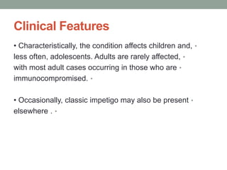 Clinical Features
•
• Characteristically, the condition affects children and,
•
less often, adolescents. Adults are rarely affected,
•
with most adult cases occurring in those who are
•
immunocompromised.
•
• Occasionally, classic impetigo may also be present
•
elsewhere .
 