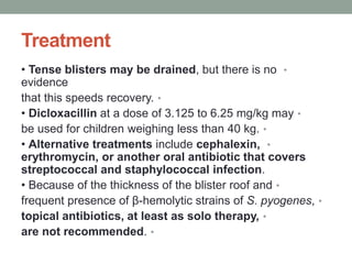 Treatment
•
• Tense blisters may be drained, but there is no
evidence
•
that this speeds recovery.
•
• Dicloxacillin at a dose of 3.125 to 6.25 mg/kg may
•
be used for children weighing less than 40 kg.
•
• Alternative treatments include cephalexin,
erythromycin, or another oral antibiotic that covers
streptococcal and staphylococcal infection.
•
• Because of the thickness of the blister roof and
•
frequent presence of β-hemolytic strains of S. pyogenes,
•
topical antibiotics, at least as solo therapy,
•
are not recommended.
 