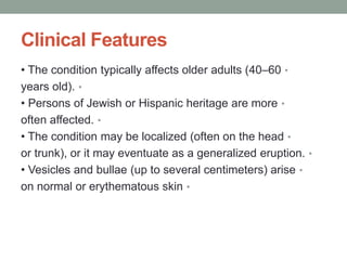 Clinical Features
•
• The condition typically affects older adults (40–60
•
years old).
•
• Persons of Jewish or Hispanic heritage are more
•
often affected.
•
• The condition may be localized (often on the head
•
or trunk), or it may eventuate as a generalized eruption.
•
• Vesicles and bullae (up to several centimeters) arise
•
on normal or erythematous skin
 