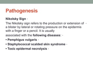 Pathogenesis
•
Nikolsky Sign
•
The Nikolsky sign refers to the production or extension of
a blister by lateral or rotating pressure on the epidermis
with a finger or a pencil. It is usually
•
associated with the following diseases:
•
• Pemphigus vulgaris
•
• Staphylococcal scalded skin syndrome
•
• Toxic epidermal necrolysis
 