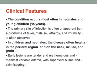Clinical Features
•
• The condition occurs most often in neonates and
•
young children (<5 years).
•
• The primary site of infection is often unapparent but
•
a prodrome of fever, malaise, lethargy, and irritability
•
is often observed.
•
• In children and neonates, the disease often begins
•
in the perioral region and on the neck, axillae, and
groin .
•
• Early lesions are tender and erythematous and
•
manifest variable edema, with superficial bullae and
•
skin fissuring.
 